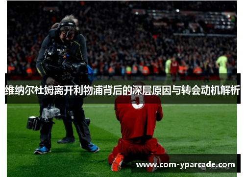 维纳尔杜姆离开利物浦背后的深层原因与转会动机解析