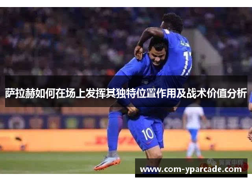萨拉赫如何在场上发挥其独特位置作用及战术价值分析