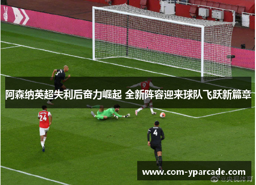 阿森纳英超失利后奋力崛起 全新阵容迎来球队飞跃新篇章