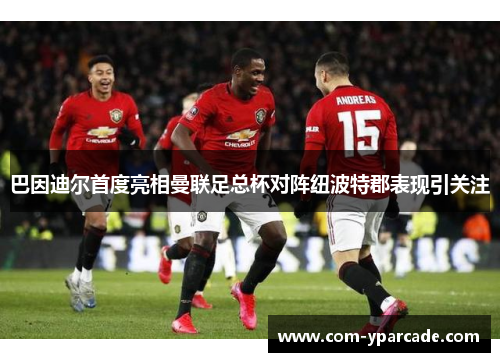 巴因迪尔首度亮相曼联足总杯对阵纽波特郡表现引关注