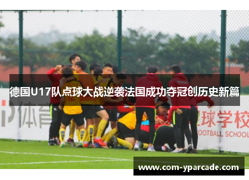 德国U17队点球大战逆袭法国成功夺冠创历史新篇 德国U17队点球大战逆袭法国成功夺冠创历史新篇